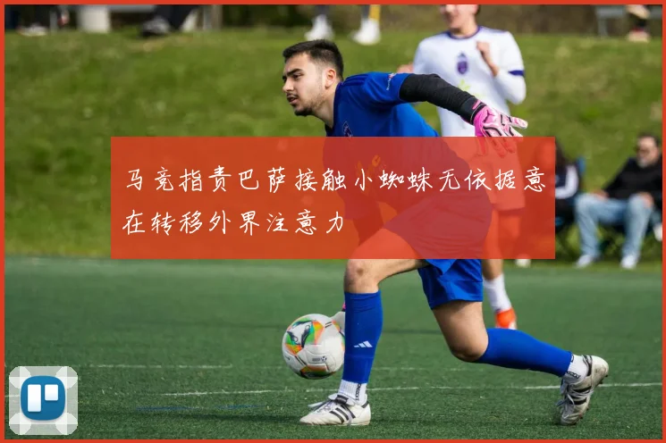 马竞指责巴萨接触小蜘蛛无依据意在转移外界注意力