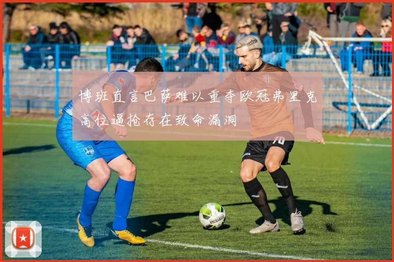 博班直言巴萨难以重夺欧冠弗里克高位逼抢存在致命漏洞
