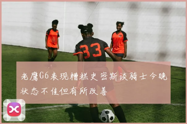 老鹰G6表现糟糕史密斯谈骑士今晚状态不佳但有所改善