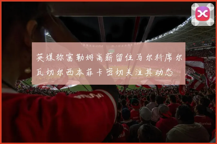 英媒称富勒姆高薪留住马尔科席尔瓦切尔西本菲卡密切关注其动态