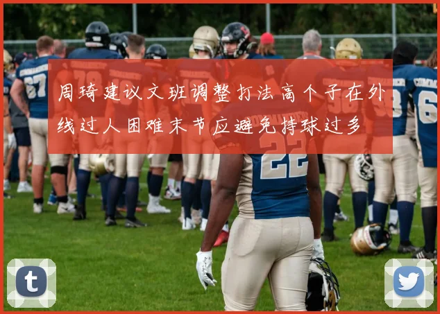 周琦建议文班调整打法高个子在外线过人困难末节应避免持球过多