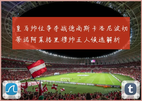 皇马帅位争夺战德尚斯卡洛尼波切蒂诺阿莱格里穆帅五人候选解析