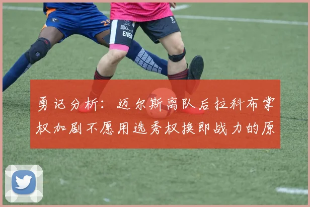 勇记分析：迈尔斯离队后拉科布掌权加剧不愿用选秀权换即战力的原因