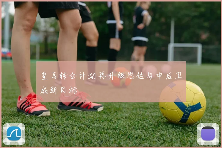 皇马转会计划再升级恩佐与中后卫成新目标