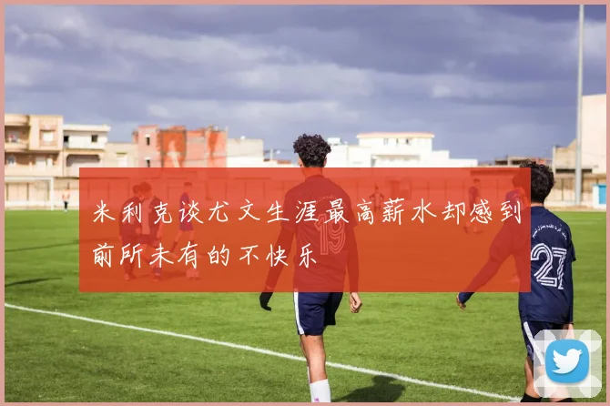 米利克谈尤文生涯最高薪水却感到前所未有的不快乐