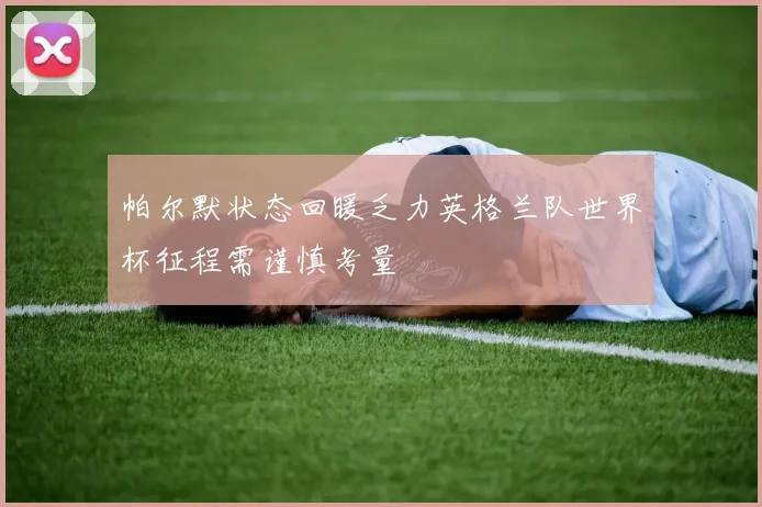 帕尔默状态回暖乏力英格兰队世界杯征程需谨慎考量