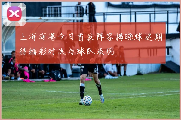 上海海港今日首发阵容揭晓球迷期待精彩对决与球队表现