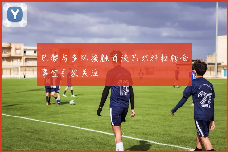巴黎与多队接触商谈巴尔科拉转会事宜引发关注