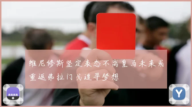 维尼修斯坚定表态不离皇马未来或重返弗拉门戈追寻梦想