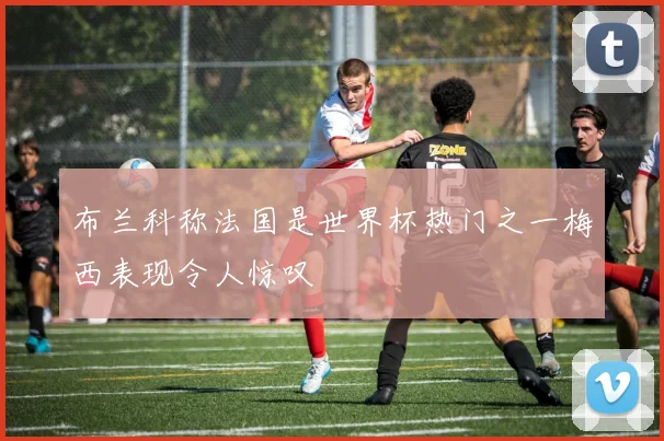 布兰科称法国是世界杯热门之一梅西表现令人惊叹