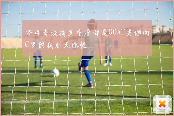 字母哥谈梅罗乔詹都是GOAT更倾向C罗因我非天赋怪