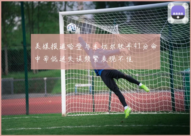 美媒报道哈登与米切尔联手41分命中率低迷失误频繁表现不佳