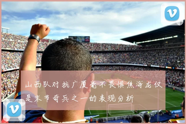 山西队对抗广厦毫不畏惧焦海龙仅是末节奇兵之一的表现分析