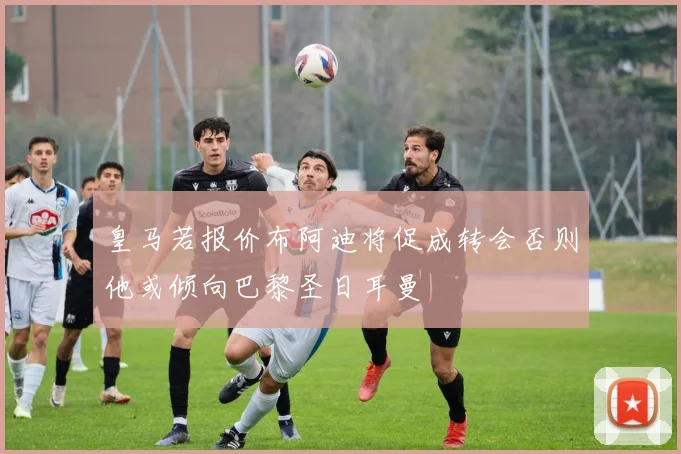 皇马若报价布阿迪将促成转会否则他或倾向巴黎圣日耳曼