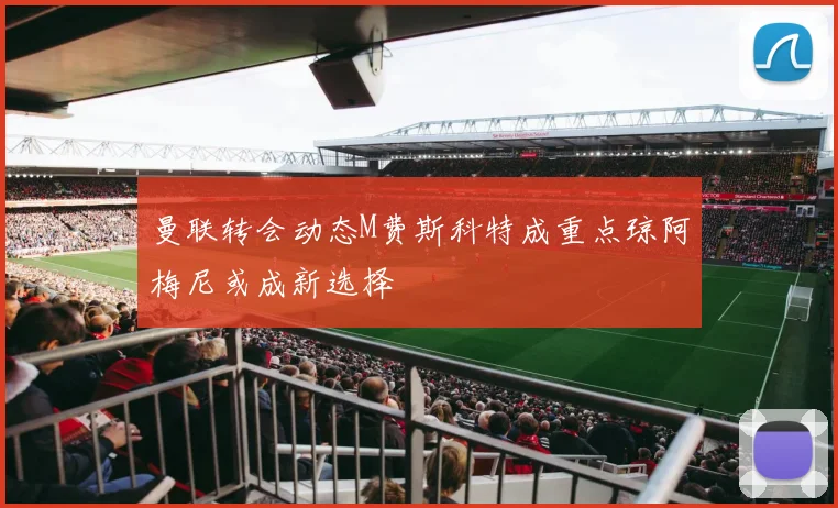 曼联转会动态M费斯科特成重点琼阿梅尼或成新选择
