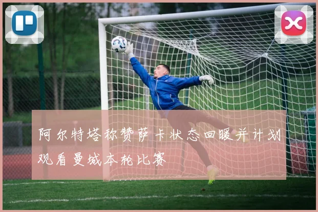阿尔特塔称赞萨卡状态回暖并计划观看曼城本轮比赛