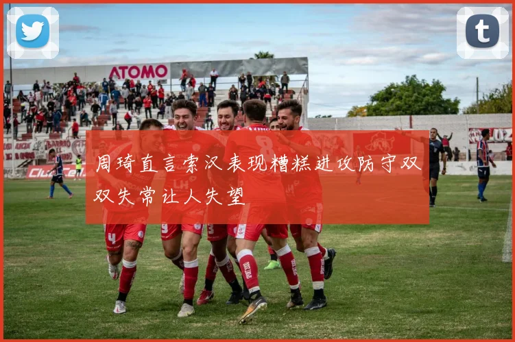 周琦直言索汉表现糟糕进攻防守双双失常让人失望