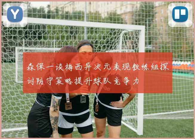 森保一谈梅西异次元表现教练组探讨防守策略提升球队竞争力