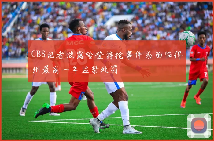 CBS记者披露哈登持枪事件或面临得州最高一年监禁处罚
