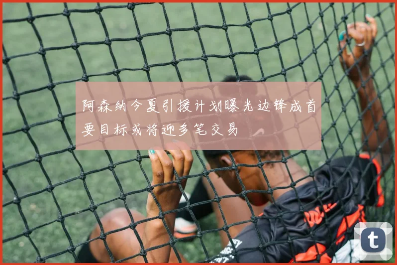 阿森纳今夏引援计划曝光边锋成首要目标或将迎多笔交易