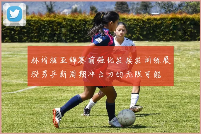 林诗栋亚锦赛前强化发接发训练展现男乒新周期冲击力的无限可能