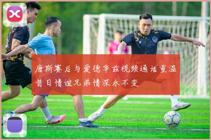 唐斯赛后与爱德华兹视频通话重温昔日情谊兄弟情深永不变