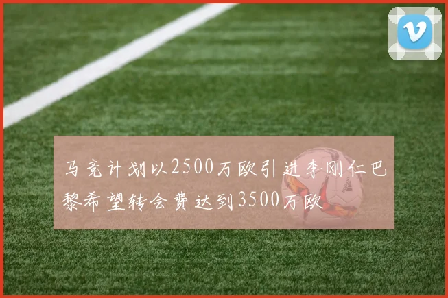 马竞计划以2500万欧引进李刚仁巴黎希望转会费达到3500万欧