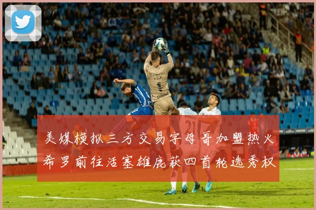 美媒模拟三方交易字母哥加盟热火希罗前往活塞雄鹿获四首轮选秀权与两次互换权