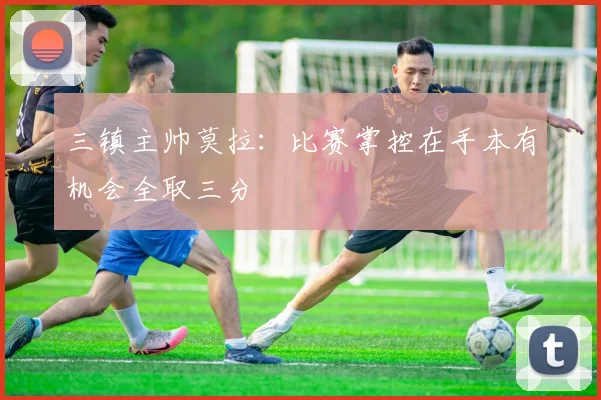 三镇主帅莫拉：比赛掌控在手本有机会全取三分